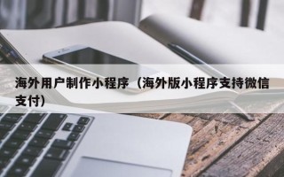 乐陵海外用户制作小程序（海外版小程序支持微信支付）