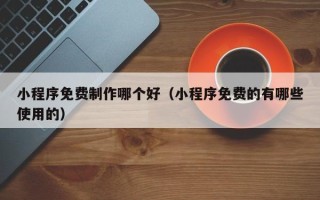 乐陵小程序免费制作哪个好（小程序免费的有哪些使用的）