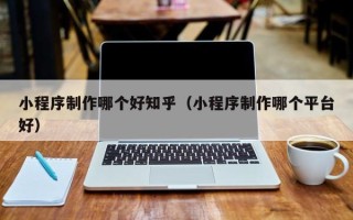乐陵小程序制作哪个好知乎（小程序制作哪个平台好）